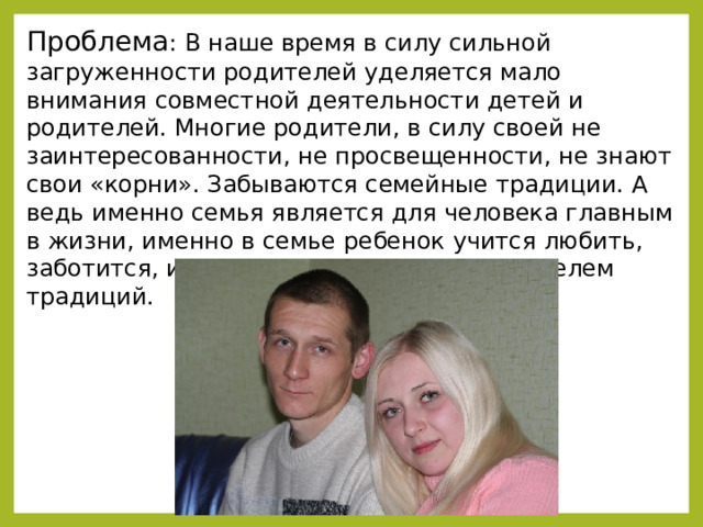 Проблема : В наше время в силу сильной загруженности родителей уделяется мало внимания совместной деятельности детей и родителей. Многие родители, в силу своей не заинтересованности, не просвещенности, не знают свои «корни». Забываются семейные традиции. А ведь именно семья является для человека главным в жизни, именно в семье ребенок учится любить, заботится, именно семья является хранителем традиций.  
