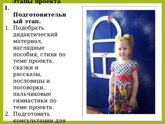 Этапы проекта I. Подготовительный этап. Подобрать дидактический материал, наглядные пособия, стихи по теме проекта, сказки и рассказы, пословицы и поговорки, пальчиковые гимнастики по теме проекта. Подготовить консультации для родителей по теме проекта. Составить перспективный план.   