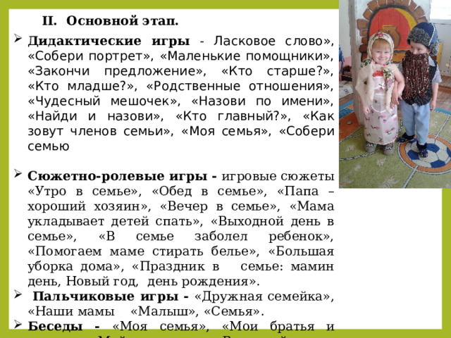 II. Основной этап. Дидактические игры - Ласковое слово», «Собери портрет», «Маленькие помощники», «Закончи предложение», «Кто старше?», «Кто младше?», «Родственные отношения», «Чудесный мешочек», «Назови по имени», «Найди и назови», «Кто главный?», «Как зовут членов семьи», «Моя семья», «Собери семью  Сюжетно-ролевые игры - игровые сюжеты «Утро в семье», «Обед в семье», «Папа – хороший хозяин», «Вечер в семье», «Мама укладывает детей спать», «Выходной день в семье», «В семье заболел ребенок», «Помогаем маме стирать белье», «Большая уборка дома», «Праздник в семье: мамин день, Новый год, день рождения».  Пальчиковые игры - «Дружная семейка», «Наши мамы «Малыш», «Семья». Беседы - «Моя семья», «Мои братья и сестры», «Мой день дома», «Выходной день в нашей семье», «Я и мой папа», «Наши бабушки и дедушки», «Традиции в нашей семье», «О том, как нужно вести себя с мамой, папой и остальными членами семьи». 