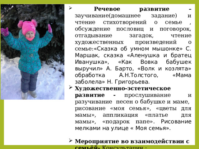  Речевое развитие – заучивание(домашнее задание) и чтение стихотворений о семье , обсуждение пословиц и поговорок, отгадывание загадок, чтение художественных произведений о семье: «Сказка об умном мышонке» С. Маршак, сказка «Аленушка и братец Иванушка», «Как Вовка бабушек выручил» А. Барто, «Волк и козлята» обработка А.Н.Толстого, «Мама заболела» Н. Григорьева. Художественно-эстетическое развитие - прослушивание и разучивание песен о бабушке и маме, рисование «моя семья», «цветы для мамы», аппликация «платье для мамы», «подарок папе». Рисование мелками на улице « Моя семья». Мероприятие во взаимодействии с семьёй- Консультации : -Куда сходить с ребенком в выходные. -Семья и семейные ценности. - Стишки про семью. 
