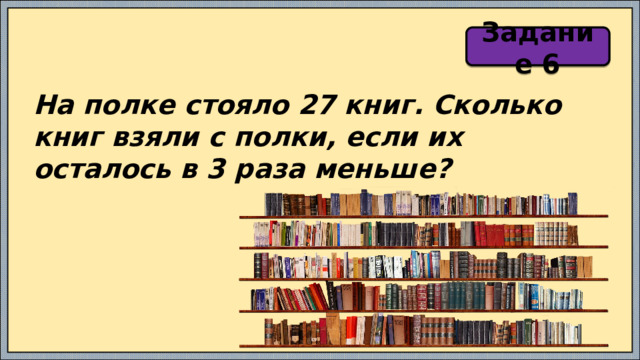 Задание 6 На полке стояло 27 книг. Сколько книг взяли с полки, если их осталось в 3 раза меньше? 