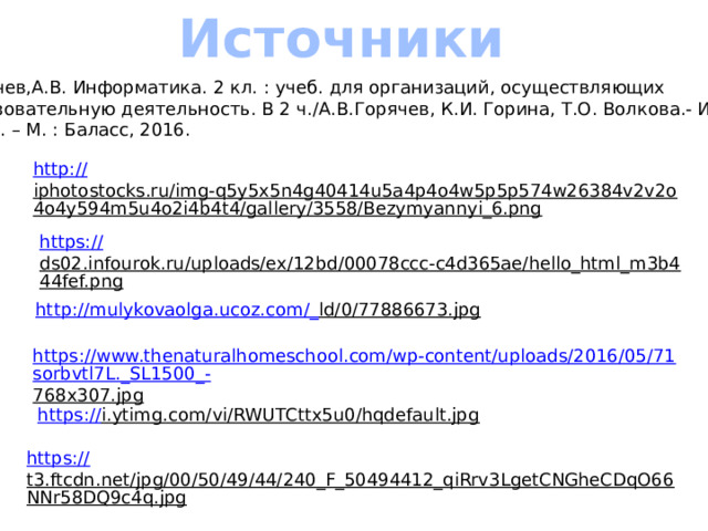 Источники Горячев,А.В. Информатика. 2 кл. : учеб. для организаций, осуществляющих образовательную деятельность. В 2 ч./А.В.Горячев, К.И. Горина, Т.О. Волкова.- Изд.3-е,  испр. – М. : Баласс, 2016. http:// iphotostocks.ru/img-q5y5x5n4g40414u5a4p4o4w5p5p574w26384v2v2o4o4y594m5u4o2i4b4t4/gallery/3558/Bezymyannyi_6.png  https:// ds02.infourok.ru/uploads/ex/12bd/00078ccc-c4d365ae/hello_html_m3b444fef.png  http://mulykovaolga.ucoz.com/_ ld/0/77886673.jpg  https://www.thenaturalhomeschool.com/wp-content/uploads/2016/05/71sorbvtl7L._SL1500_- 768x307.jpg  https:// i.ytimg.com/vi/RWUTCttx5u0/hqdefault.jpg  https:// t3.ftcdn.net/jpg/00/50/49/44/240_F_50494412_qiRrv3LgetCNGheCDqO66NNr58DQ9c4q.jpg  