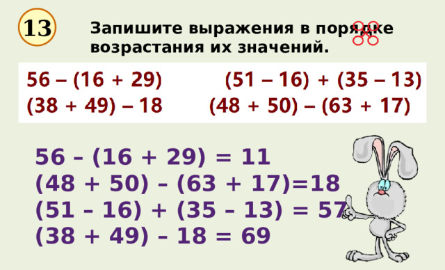 13 Запишите выражения в порядке возрастания их значений. 56 – (16 + 29) = 11   (48 + 50) – (63 + 17)=18 (51 – 16) + (35 – 13) = 57 (38 + 49) – 18 = 69 