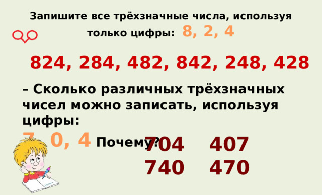Запишите все трёхзначные числа, используя только цифры: 8, 2, 4   824, 284, 482, 842, 248, 428 – Сколько различных трёхзначных чисел можно записать, используя цифры: 7, 0, 4 Почему? 704   407 740   470 