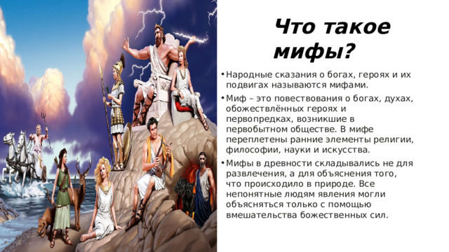Что такое мифы? Народные сказания о богах, героях и их подвигах называются мифами. Миф – это повествования о богах, духах, обожествлённых героях и первопредках, возникшие в первобытном обществе. В мифе переплетены ранние элементы религии, философии, науки и искусства. Мифы в древности складывались не для развлечения, а для объяснения того, что происходило в природе. Все непонятные людям явления могли объясняться только с помощью вмешательства божественных сил. 