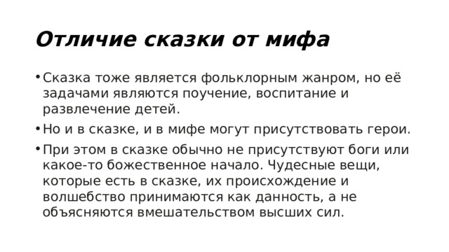Отличие сказки от мифа Сказка тоже является фольклорным жанром, но её задачами являются поучение, воспитание и развлечение детей. Но и в сказке, и в мифе могут присутствовать герои. При этом в сказке обычно не присутствуют боги или какое-то божественное начало. Чудесные вещи, которые есть в сказке, их происхождение и волшебство принимаются как данность, а не объясняются вмешательством высших сил. 