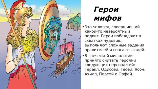 Герои мифов Это человек, совершивший какой-то невероятный подвиг. Герои побеждают в схватках чудовищ, выполняют сложные задания правителей и спасают людей. В греческой мифологии принято считать героями следующих персонажей: Геракл, Одиссей, Тесей, Ясон, Ахилл, Персей и Орфей. 