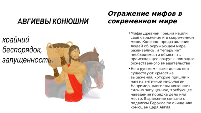Отражение мифов в современном мире Мифы Древней Греции нашли своё отражение и в современном мире. Конечно, представления людей об окружающем мире развивались, и теперь нет необходимости объяснять происходящее вокруг с помощью божественного вмешательства. Но в русском языке до сих пор существуют крылатые выражения, которые пришли к нам из античной мифологии. Например, «авгиевы конюшни» – сильно запущенное, требующее наведения порядка дело или место. Выражение связано с подвигом Геракла по очищению конюшен царя Авгия. 
