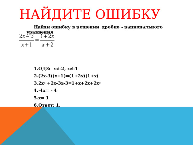 НАЙДИТЕ ОШИБКУ Найди ошибку в решении дробно - рационального уравнения   ОДЗ: х≠-2, х≠-1 (2х-3)(х+1)=(1+2х)(1+х) 2х 2 +2х-3х-3=1+х+2х+2х 2 -4х= - 4 х= 1 Ответ: 1. 