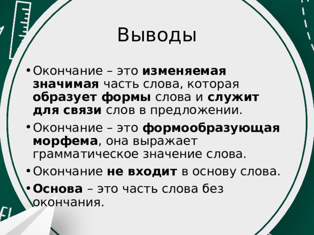 Выводы Окончание – это изменяемая значимая часть слова, которая образует формы слова и служит для связи слов в предложении. Окончание – это формообразующая морфема , она выражает грамматическое значение слова. Окончание не входит в основу слова. Основа – это часть слова без окончания. 