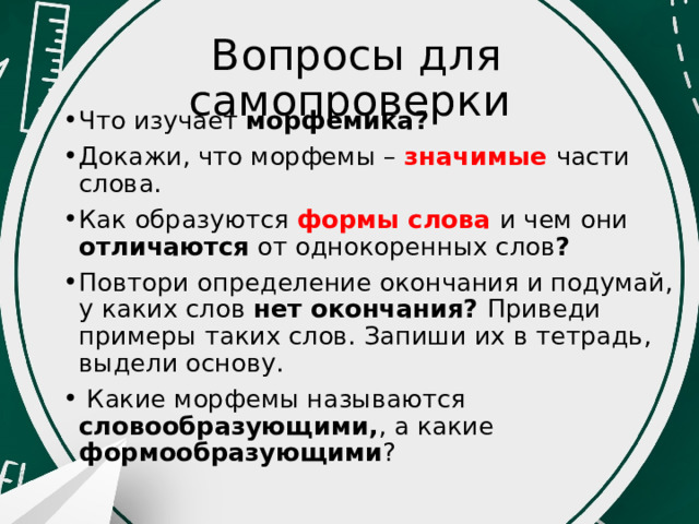  Вопросы для самопроверки Что изучает морфемика? Докажи, что морфемы – значимые части слова. Как образуются формы слова и чем они отличаются от однокоренных слов ? Повтори определение окончания и подумай, у каких слов нет окончания? Приведи примеры таких слов. Запиши их в тетрадь, выдели основу.  Какие морфемы называются словообразующими, , а какие формообразующими ? 