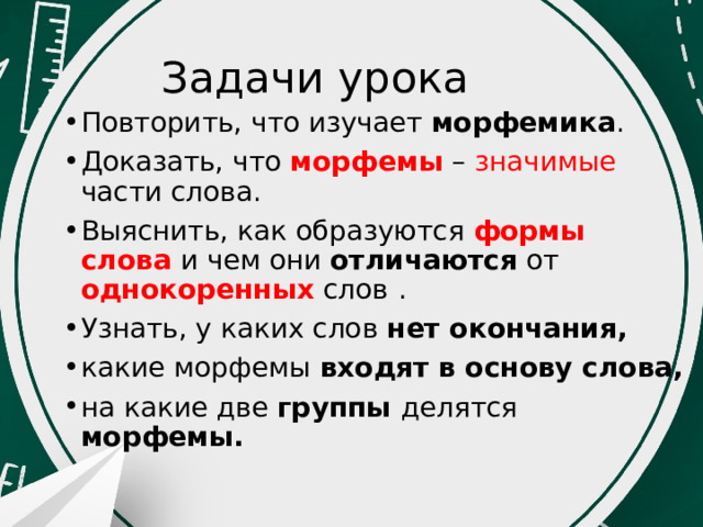   Задачи урока Повторить, что изучает морфемика . Доказать, что морфемы – значимые  части слова. Выяснить, как образуются формы слова и чем они отличаются от однокоренных слов  . Узнать, у каких слов нет окончания, какие морфемы входят в основу слова, на какие две группы делятся морфемы. 