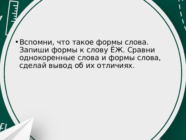 Вспомни, что такое формы слова. Запиши формы к слову ЁЖ. Сравни однокоренные слова и формы слова, сделай вывод об их отличиях. 