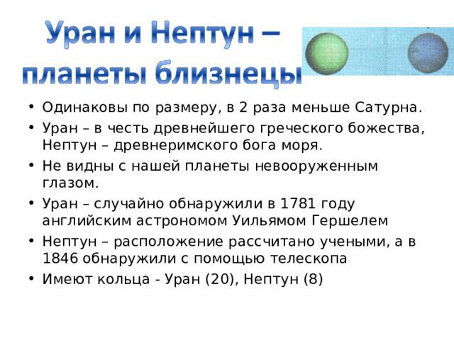 Одинаковы по размеру, в 2 раза меньше Сатурна. Уран – в честь древнейшего греческого божества, Нептун – древнеримского бога моря. Не видны с нашей планеты невооруженным глазом. Уран – случайно обнаружили в 1781 году английским астрономом Уильямом Гершелем Нептун – расположение рассчитано учеными, а в 1846 обнаружили с помощью телескопа Имеют кольца - Уран (20), Нептун (8) 