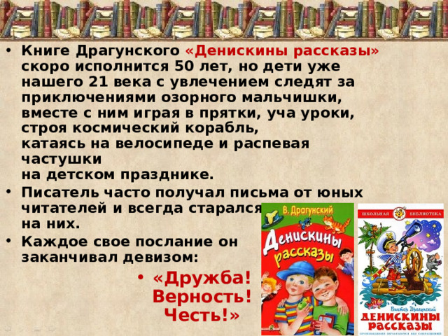 Книге Драгунского «Денискины рассказы»  скоро исполнится 50 лет, но дети уже нашего 21 века с увлечением следят за приключениями озорного мальчишки, вместе с ним играя в прятки, уча уроки, строя космический корабль,  катаясь на велосипеде и распевая частушки  на детском празднике. Писатель часто получал письма от юных читателей и всегда старался ответить на них. Каждое свое послание он   заканчивал девизом: «Дружба!  Верность!  Честь!» 