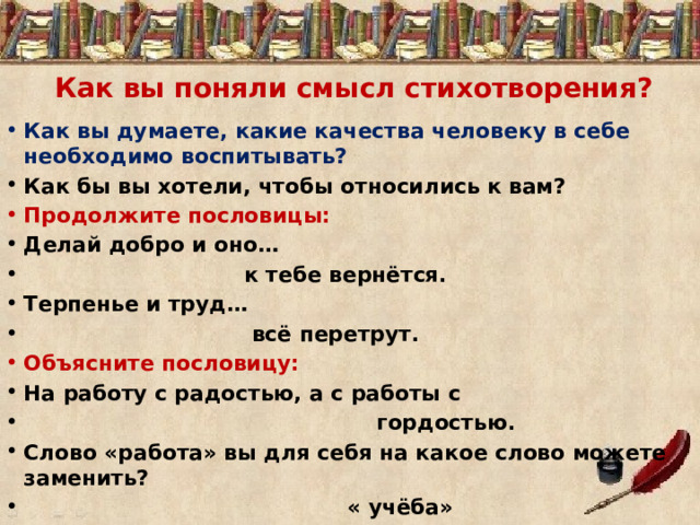 Как вы поняли смысл стихотворения? Как вы думаете, какие качества человеку в себе необходимо воспитывать? Как бы вы хотели, чтобы относились к вам? Продолжите пословицы: Делай добро и оно…  к тебе вернётся. Терпенье и труд…  всё перетрут. Объясните пословицу: На работу с радостью, а с работы с  гордостью. Слово «работа» вы для себя на какое слово можете заменить?  « учёба» 