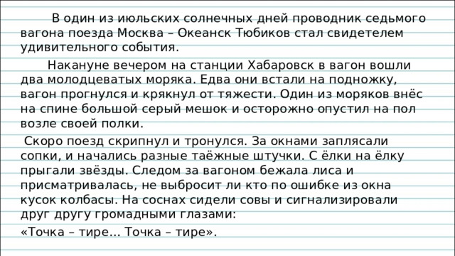  В один из июльских солнечных дней проводник седьмого вагона поезда Москва – Океанск Тюбиков стал свидетелем удивительного события.  Накануне вечером на станции Хабаровск в вагон вошли два молодцеватых моряка. Едва они встали на подножку, вагон прогнулся и крякнул от тяжести. Один из моряков внёс на спине большой серый мешок и осторожно опустил на пол возле своей полки.  Скоро поезд скрипнул и тронулся. За окнами заплясали сопки, и начались разные таёжные штучки. С ёлки на ёлку прыгали звёзды. Следом за вагоном бежала лиса и присматривалась, не выбросит ли кто по ошибке из окна кусок колбасы. На соснах сидели совы и сигнализировали друг другу громадными глазами: «Точка – тире… Точка – тире». 