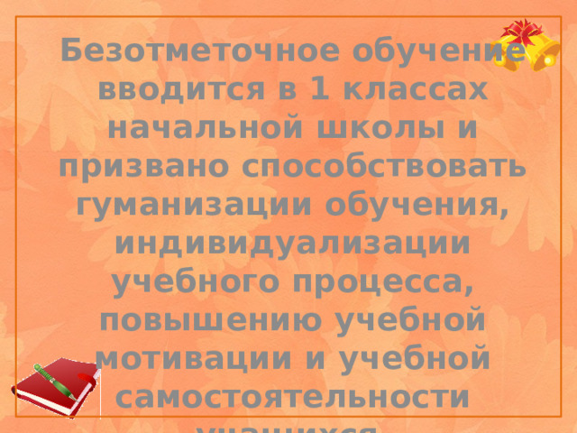 Безотметочное обучение вводится в 1 классах начальной школы и призвано способствовать гуманизации обучения, индивидуализации учебного процесса, повышению учебной мотивации и учебной самостоятельности учащихся.    