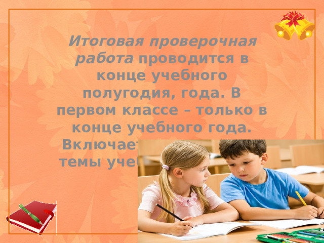 Итоговая проверочная работа проводится в конце учебного полугодия, года. В первом классе – только в конце учебного года. Включает все основные темы учебного периода.    