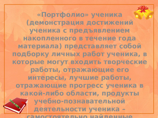 «Портфолио» ученика (демонстрация достижений ученика с предъявлением накопленного в течение года материала) представляет собой подборку личных работ ученика, в которые могут входить творческие работы, отражающие его интересы, лучшие работы, отражающие прогресс ученика в какой-либо области, продукты учебно-познавательной деятельности ученика – самостоятельно найденные информационно-справочные материалы из дополнительных источников, доклады, сообщения и пр.    