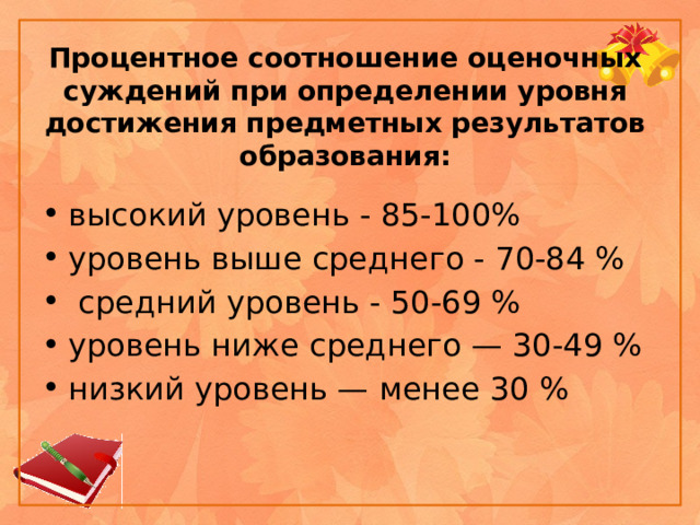 Процентное соотношение оценочных суждений при определении уровня достижения предметных результатов образования: высокий уровень - 85-100% уровень выше среднего - 70-84 %  средний уровень - 50-69 % уровень ниже среднего — 30-49 % низкий уровень — менее 30 % 