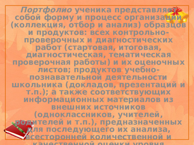 Портфолио ученика представляет собой форму и процесс организации (коллекция, отбор и анализ) образцов и продуктов: всех контрольно-проверочных и диагностических работ (стартовая, итоговая, диагностическая, тематическая проверочная работы) и их оценочных листов; продуктов учебно-познавательной деятельности школьника (докладов, презентаций и т.п.); а также соответствующих информационных материалов из внешних источников (одноклассников, учителей, родителей и т.п.), предназначенных для последующего их анализа, всесторонней количественной и качественной оценки уровня обученности учащихся и дальнейшей коррекции процесса обучения.    