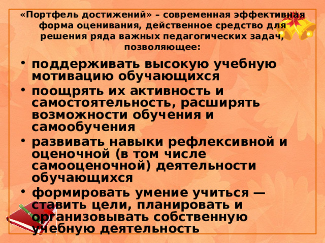 «Портфель достижений» – современная эффективная форма оценивания, действенное средство для решения ряда важных педагогических задач, позволяющее: поддерживать высокую учебную мотивацию обучающихся поощрять их активность и самостоятельность, расширять возможности обучения и самообучения развивать навыки рефлексивной и оценочной (в том числе самооценочной) деятельности обучающихся формировать умение учиться — ставить цели, планировать и организовывать собственную учебную деятельность 
