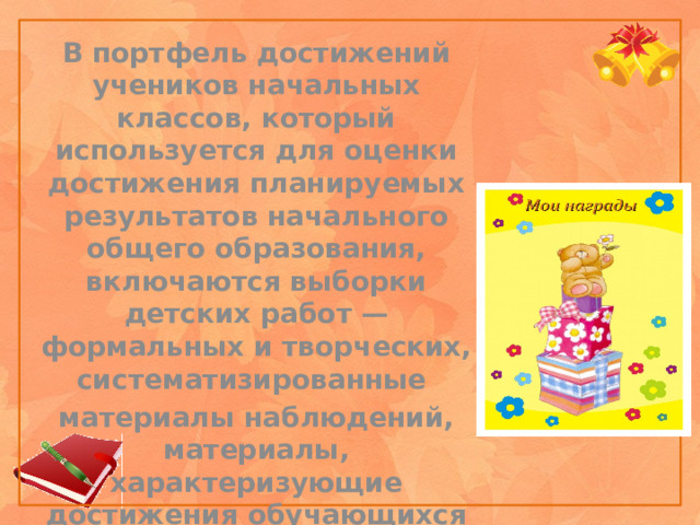 В портфель достижений учеников начальных классов, который используется для оценки достижения планируемых результатов начального общего образования, включаются выборки детских работ — формальных и творческих, систематизированные материалы наблюдений, материалы, характеризующие достижения обучающихся во внеучебной и досуговой деятельности. 