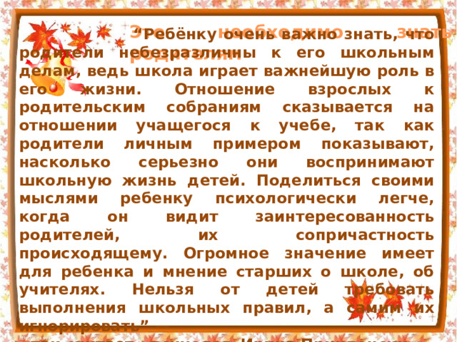 Это необходимо знать родителям “ Ребёнку очень важно знать, что родители небезразличны к его школьным делам, ведь школа играет важнейшую роль в его жизни. Отношение взрослых к родительским собраниям сказывается на отношении учащегося к учебе, так как родители личным примером показывают, насколько серьезно они воспринимают школьную жизнь детей. Поделиться своими мыслями ребенку психологически легче, когда он видит заинтересованность родителей, их сопричастность происходящему. Огромное значение имеет для ребенка и мнение старших о школе, об учителях. Нельзя от детей требовать выполнения школьных правил, а самим их игнорировать” — так считает психолог Ирина Приклонски х. 