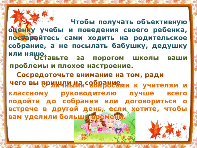  Чтобы получать объективную оценку учебы и поведения своего ребенка, постарайтесь сами ходить на родительское собрание, а не посылать бабушку, дедушку или няню.  Оставьте за порогом школы ваши проблемы и плохое настроение.  Сосредоточьте внимание на том, ради чего вы пришли на собрание.  С личными вопросами к учителям и классному руководителю лучше всего подойти до собрания или договориться о встрече в другой день, если хотите, чтобы вам уделили больше времени. 