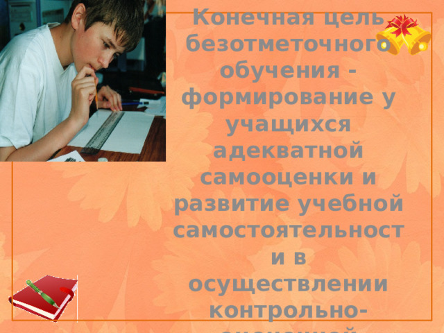 Конечная цель безотметочного обучения - формирование у учащихся адекватной самооценки и развитие учебной самостоятельности в осуществлении контрольно-оценочной деятельности.    