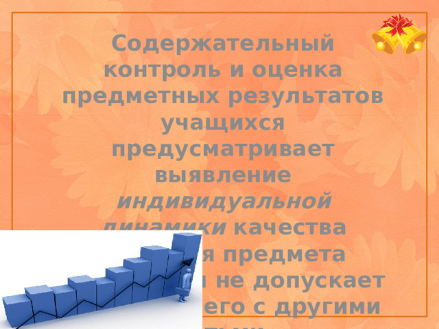 Содержательный контроль и оценка предметных результатов учащихся предусматривает выявление индивидуальной динамики качества усвоения предмета ребенком и не допускает сравнения его с другими детьми.    