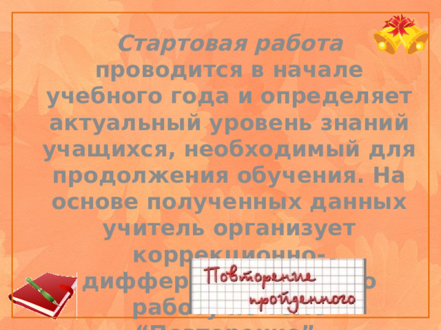 Стартовая работа проводится в начале учебного года и определяет актуальный уровень знаний учащихся, необходимый для продолжения обучения. На основе полученных данных учитель организует коррекционно-дифференцированную работу по теме “Повторение”.    