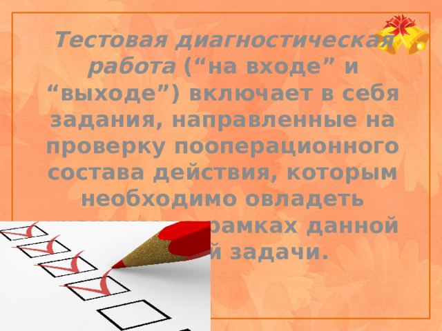 Тестовая диагностическая работа (“на входе” и “выходе”) включает в себя задания, направленные на проверку пооперационного состава действия, которым необходимо овладеть учащимся в рамках данной учебной задачи.    