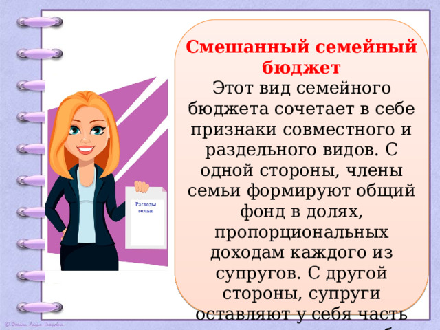 Смешанный семейный бюджет Этот вид семейного бюджета сочетает в себе признаки совместного и раздельного видов. С одной стороны, члены семьи формируют общий фонд в долях, пропорциональных доходам каждого из супругов. С другой стороны, супруги оставляют у себя часть личных доходов, чтобы иметь возможность тратить их по своему усмотрению.   