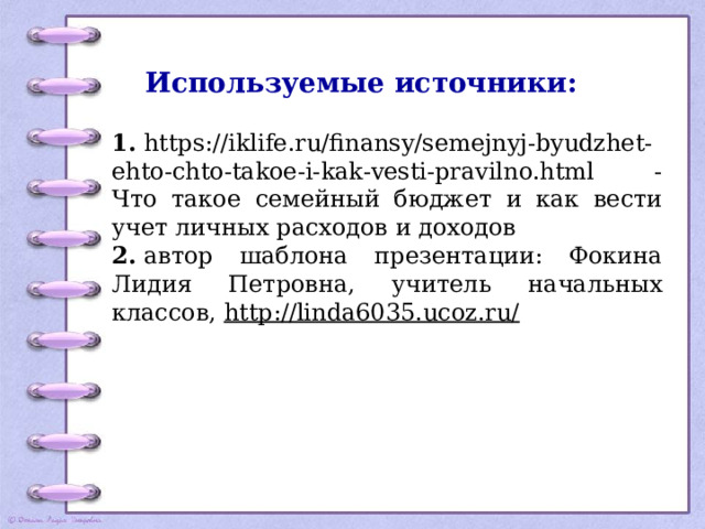 Используемые источники:   1.  https://iklife.ru/finansy/semejnyj-byudzhet-ehto-chto-takoe-i-kak-vesti-pravilno.html - Что такое семейный бюджет и как вести учет личных расходов и доходов 2.  автор шаблона презентации: Фокина Лидия Петровна, учитель начальных классов,  http://linda6035.ucoz.ru/ 