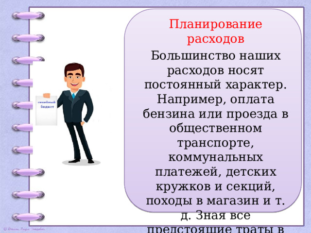 Планирование расходов Большинство наших расходов носят постоянный характер. Например, оплата бензина или проезда в общественном транспорте, коммунальных платежей, детских кружков и секций, походы в магазин и т. д. Зная все предстоящие траты в следующем месяце, легко запланировать что-то более серьезное. 
