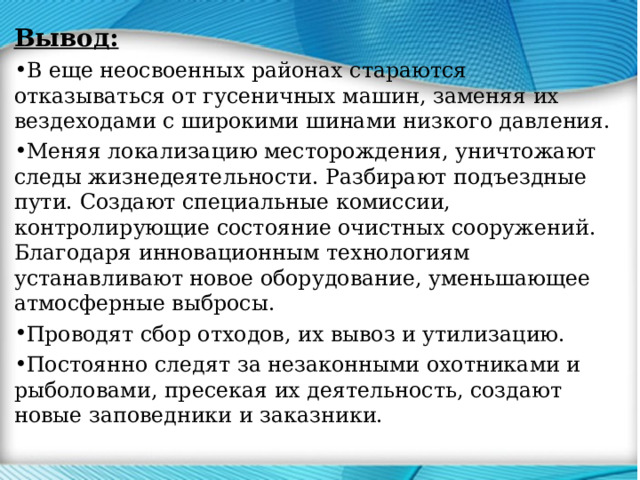 Вывод: В еще неосвоенных районах стараются отказываться от гусеничных машин, заменяя их вездеходами с широкими шинами низкого давления. Меняя локализацию месторождения, уничтожают следы жизнедеятельности. Разбирают подъездные пути. Создают специальные комиссии, контролирующие состояние очистных сооружений. Благодаря инновационным технологиям устанавливают новое оборудование, уменьшающее атмосферные выбросы. Проводят сбор отходов, их вывоз и утилизацию. Постоянно следят за незаконными охотниками и рыболовами, пресекая их деятельность, создают новые заповедники и заказники. 