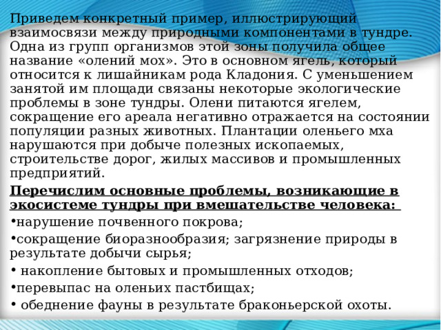 Приведем конкретный пример, иллюстрирующий взаимосвязи между природными компонентами в тундре. Одна из групп организмов этой зоны получила общее название «олений мох». Это в основном ягель, который относится к лишайникам рода Кладония. С уменьшением занятой им площади связаны некоторые экологические проблемы в зоне тундры. Олени питаются ягелем, сокращение его ареала негативно отражается на состоянии популяции разных животных. Плантации оленьего мха нарушаются при добыче полезных ископаемых, строительстве дорог, жилых массивов и промышленных предприятий. Перечислим основные проблемы, возникающие в экосистеме тундры при вмешательстве человека: нарушение почвенного покрова; сокращение биоразнообразия; загрязнение природы в результате добычи сырья;  накопление бытовых и промышленных отходов; перевыпас на оленьих пастбищах;  обеднение фауны в результате браконьерской охоты. 