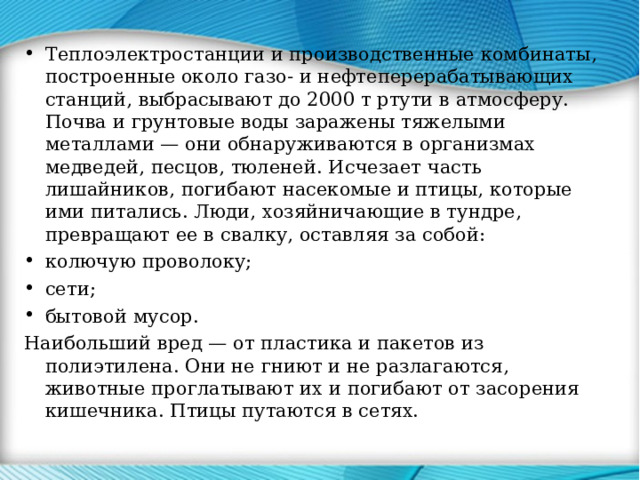 Теплоэлектростанции и производственные комбинаты, построенные около газо- и нефтеперерабатывающих станций, выбрасывают до 2000 т ртути в атмосферу. Почва и грунтовые воды заражены тяжелыми металлами — они обнаруживаются в организмах медведей, песцов, тюленей. Исчезает часть лишайников, погибают насекомые и птицы, которые ими питались. Люди, хозяйничающие в тундре, превращают ее в свалку, оставляя за собой: колючую проволоку; сети; бытовой мусор. Наибольший вред — от пластика и пакетов из полиэтилена. Они не гниют и не разлагаются, животные проглатывают их и погибают от засорения кишечника. Птицы путаются в сетях. 