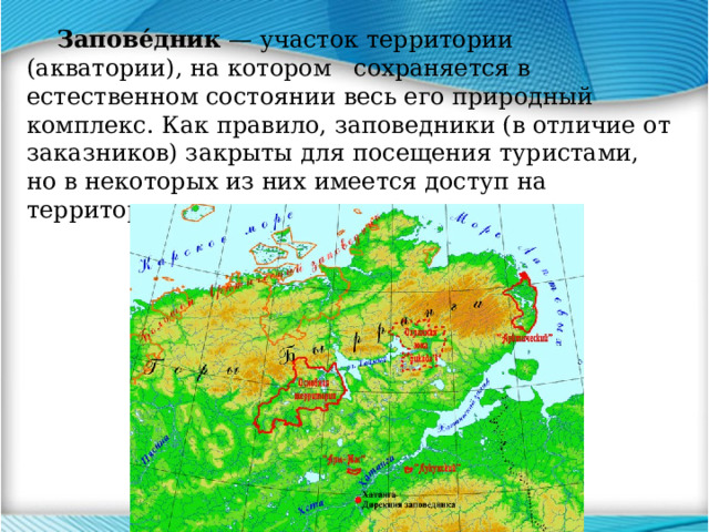  Запове́дник — участок территории (акватории), на котором сохраняется в естественном состоянии весь его природный комплекс. Как правило, заповедники (в отличие от заказников) закрыты для посещения туристами, но в некоторых из них имеется доступ на территорию по специальным разрешениям. 