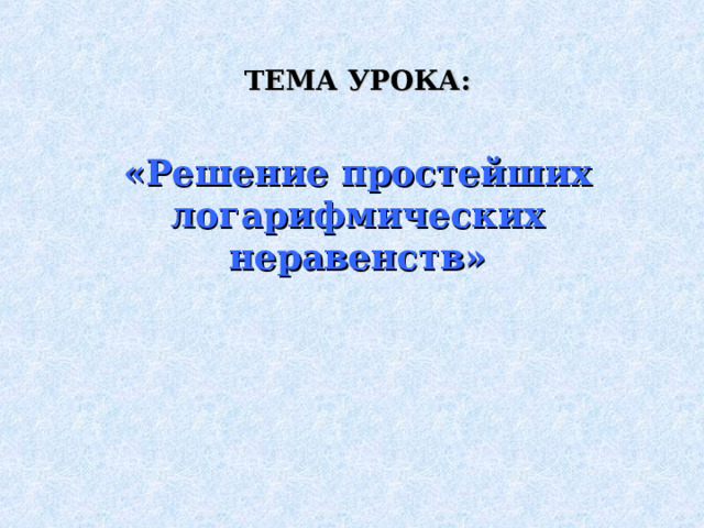 ТЕМА УРОКА:  «Решение простейших логарифмических неравенств» 