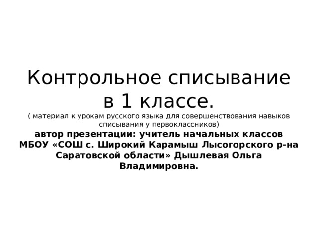 Контрольное списывание в 1 классе.  ( материал к урокам русского языка для совершенствования навыков списывания у первоклассников)  автор презентации: учитель начальных классов МБОУ «СОШ с. Широкий Карамыш Лысогорского р-на Саратовской области» Дышлевая Ольга Владимировна. 