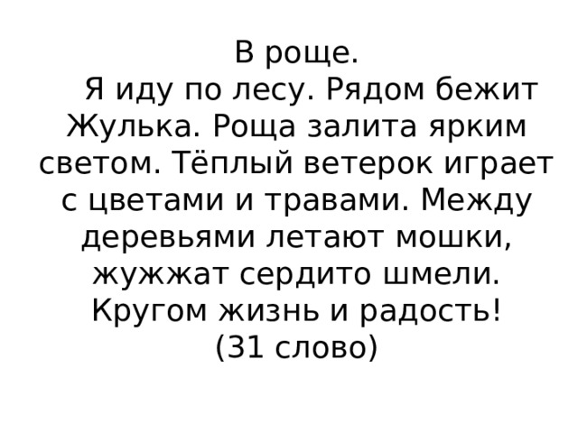 В роще.     Я иду по лесу. Рядом бежит Жулька. Роща залита ярким светом. Тёплый ветерок играет с цветами и травами. Между деревьями летают мошки, жужжат сердито шмели. Кругом жизнь и радость!  (31 слово)   