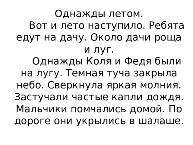 Однажды летом.       Вот и лето наступило. Ребята едут на дачу. Около дачи роща и луг.       Однажды Коля и Федя были на лугу. Темная туча закрыла небо. Сверкнула яркая молния. Застучали частые капли дождя. Мальчики помчались домой. По дороге они укрылись в шалаше.   
