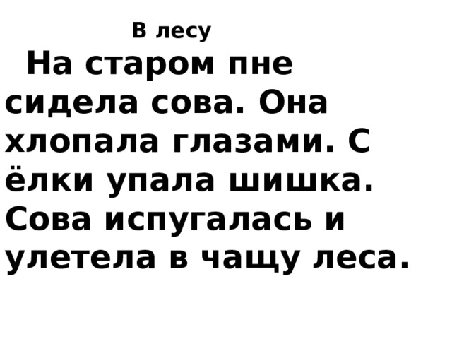  В лесу      На старом пне сидела сова. Она хлопала глазами. С ёлки упала шишка. Сова испугалась и улетела в чащу леса.    