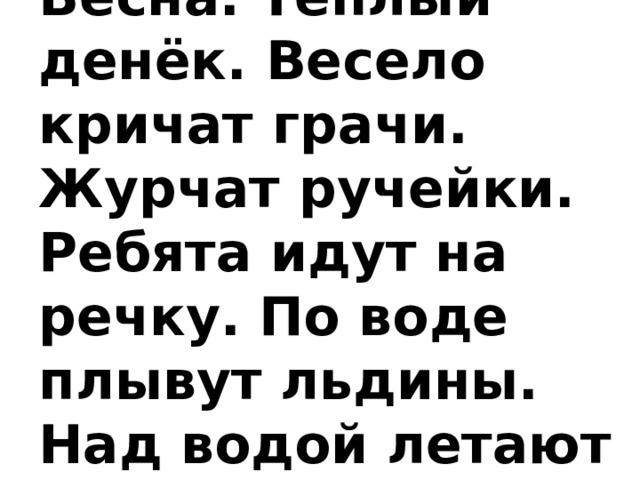  Весна  Весна. Тёплый денёк. Весело кричат грачи. Журчат ручейки. Ребята идут на речку. По воде плывут льдины. Над водой летают чайки.    