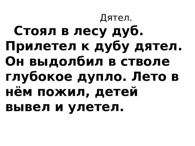  Дятел.      Стоял в лесу дуб. Прилетел к дубу дятел. Он выдолбил в стволе глубокое дупло. Лето в нём пожил, детей вывел и улетел.    