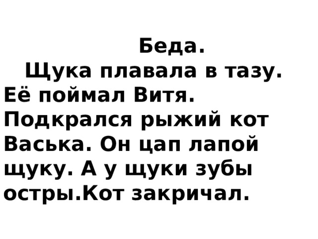    Беда.     Щука плавала в тазу. Её поймал Витя. Подкрался рыжий кот Васька. Он цап лапой щуку. А у щуки зубы остры.Кот закричал.    