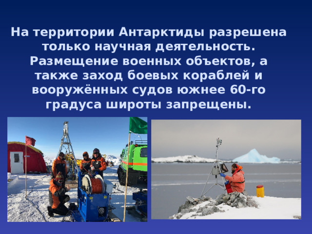 На территории Антарктиды разрешена только научная деятельность.  Размещение военных объектов, а также заход боевых кораблей и вооружённых судов южнее 60-го градуса широты запрещены.   
